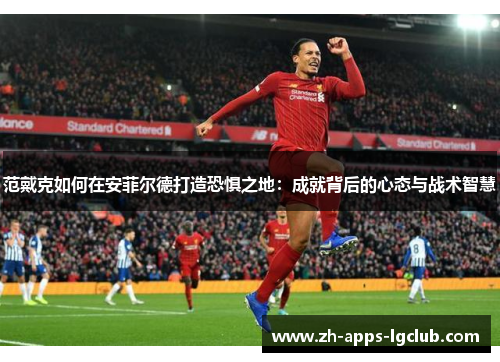 范戴克如何在安菲尔德打造恐惧之地:成就背后的心态与战术智慧 范戴克如何在安菲尔德打造恐惧之地:成就背后的心态与战术智慧