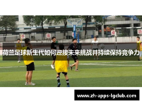 荷兰足球新生代如何迎接未来挑战并持续保持竞争力