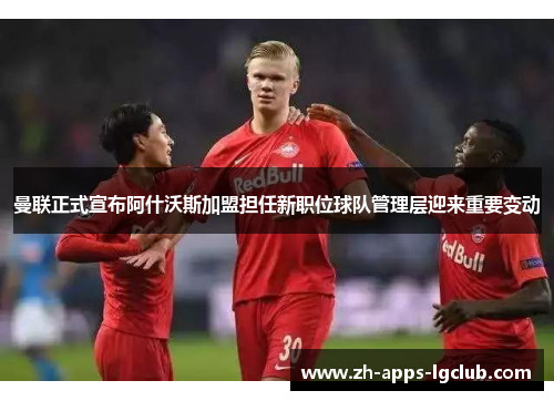 曼联正式宣布阿什沃斯加盟担任新职位球队管理层迎来重要变动