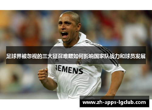 足球界被忽视的三大征召难题如何影响国家队战力和球员发展 足球界被忽视的三大征召难题如何影响国家队战力和球员发展